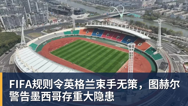 FIFA规则令英格兰束手无策，图赫尔警告墨西哥存重大隐患