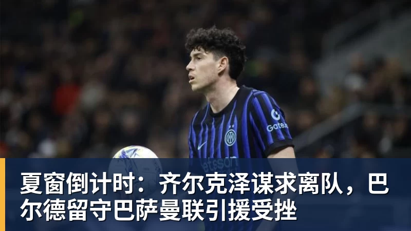 夏窗倒计时：齐尔克泽谋求离队，巴尔德留守巴萨曼联引援受挫