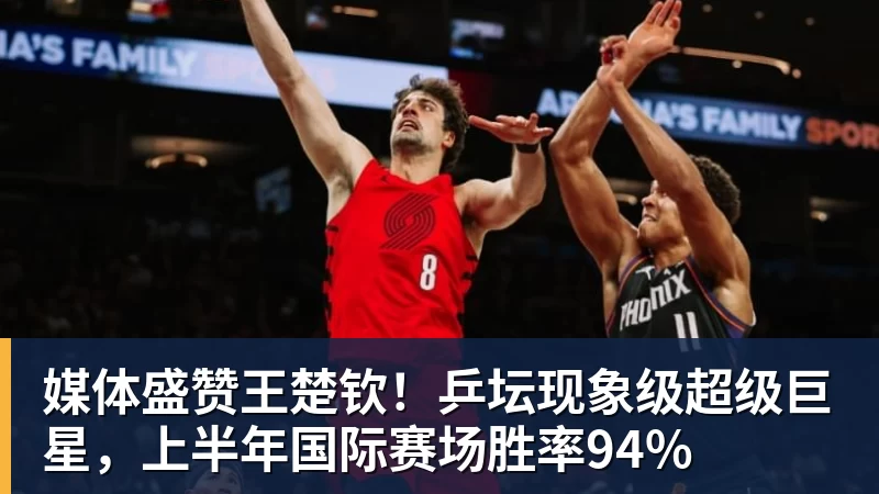 媒体盛赞王楚钦！乒坛现象级超级巨星，上半年国际赛场胜率94%